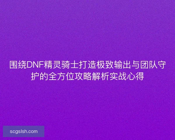 围绕DNF精灵骑士打造极致输出与团队守护的全方位攻略解析实战心得