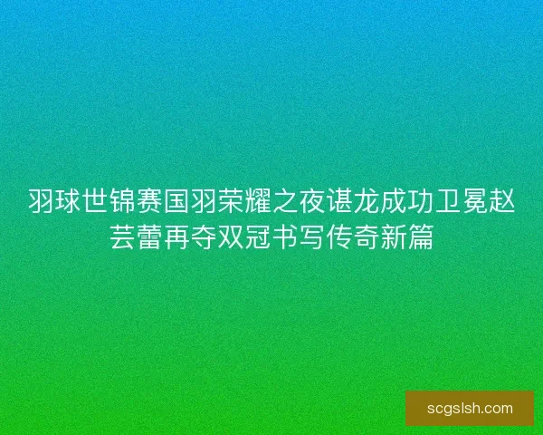 羽球世锦赛国羽荣耀之夜谌龙成功卫冕赵芸蕾再夺双冠书写传奇新篇