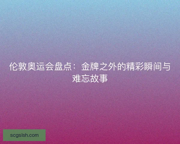 伦敦奥运会盘点：金牌之外的精彩瞬间与难忘故事