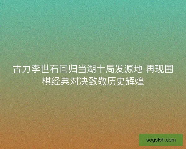 古力李世石回归当湖十局发源地 再现围棋经典对决致敬历史辉煌