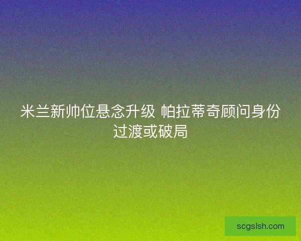 米兰新帅位悬念升级 帕拉蒂奇顾问身份过渡或破局