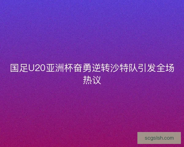 国足U20亚洲杯奋勇逆转沙特队引发全场热议