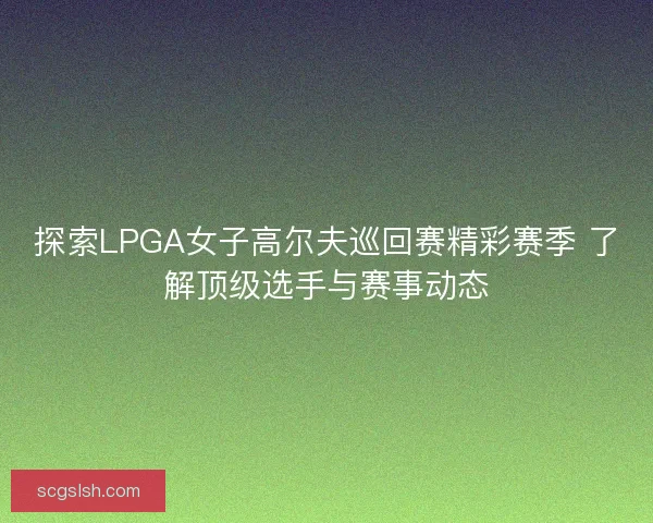 探索LPGA女子高尔夫巡回赛精彩赛季 了解顶级选手与赛事动态