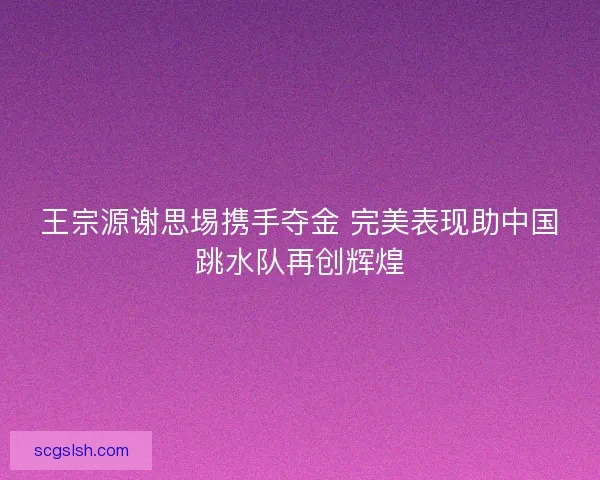 王宗源谢思埸携手夺金 完美表现助中国跳水队再创辉煌