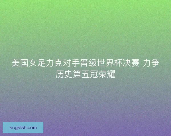 美国女足力克对手晋级世界杯决赛 力争历史第五冠荣耀