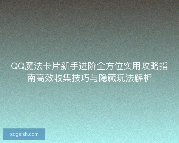 QQ魔法卡片新手进阶全方位实用攻略指南高效收集技巧与隐藏玩法解析