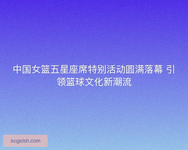 中国女篮五星座席特别活动圆满落幕 引领篮球文化新潮流