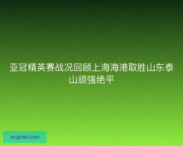 亚冠精英赛战况回顾上海海港取胜山东泰山顽强绝平