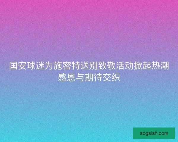 国安球迷为施密特送别致敬活动掀起热潮感恩与期待交织