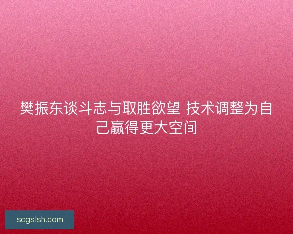 樊振东谈斗志与取胜欲望 技术调整为自己赢得更大空间
