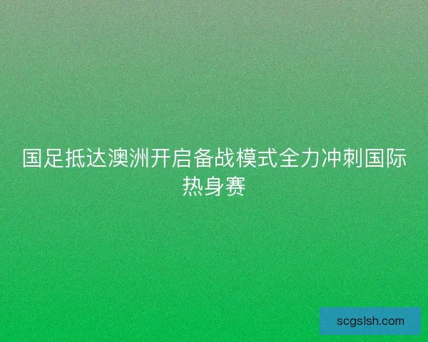 国足抵达澳洲开启备战模式全力冲刺国际热身赛 国足抵达澳洲开启备战模式全力冲刺国际热身赛