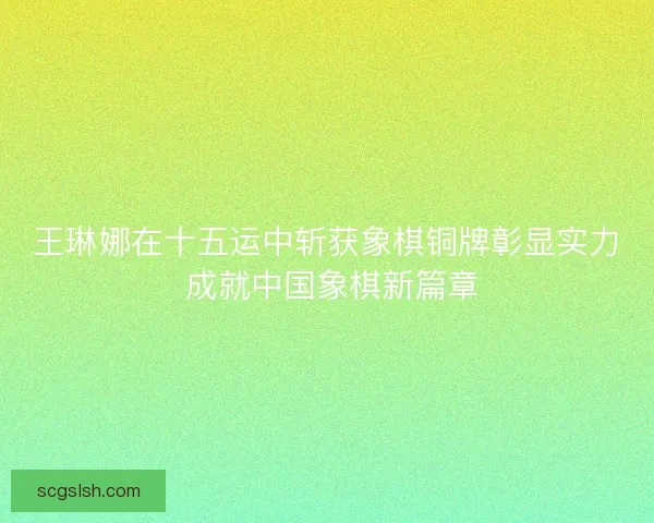 王琳娜在十五运中斩获象棋铜牌彰显实力 成就中国象棋新篇章 王琳娜在十五运中斩获象棋铜牌彰显实力 成就中国象棋新篇章