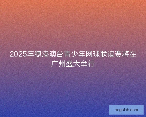 2025年穗港澳台青少年网球联谊赛将在广州盛大举行