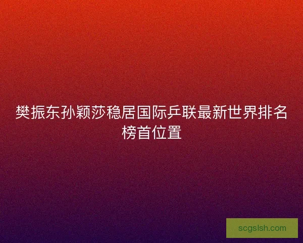 樊振东孙颖莎稳居国际乒联最新世界排名榜首位置