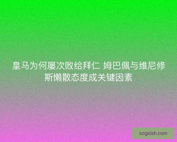皇马为何屡次败给拜仁 姆巴佩与维尼修斯懒散态度成关键因素