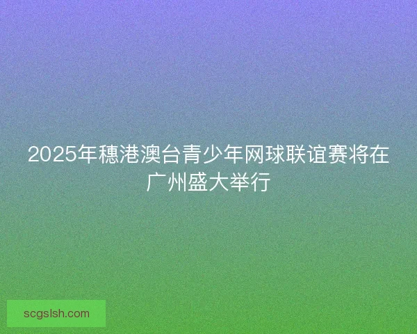 2025年穗港澳台青少年网球联谊赛将在广州盛大举行 2025年穗港澳台青少年网球联谊赛将在广州盛大举行