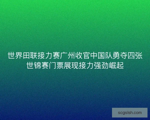 世界田联接力赛广州收官中国队勇夺四张世锦赛门票展现接力强劲崛起