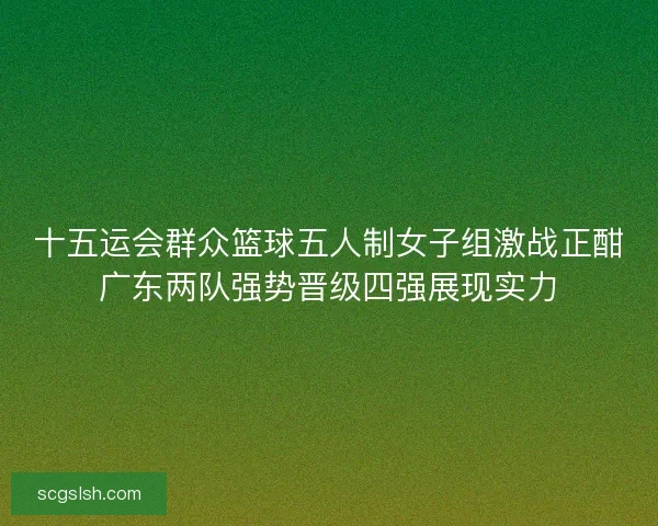 十五运会群众篮球五人制女子组激战正酣广东两队强势晋级四强展现实力