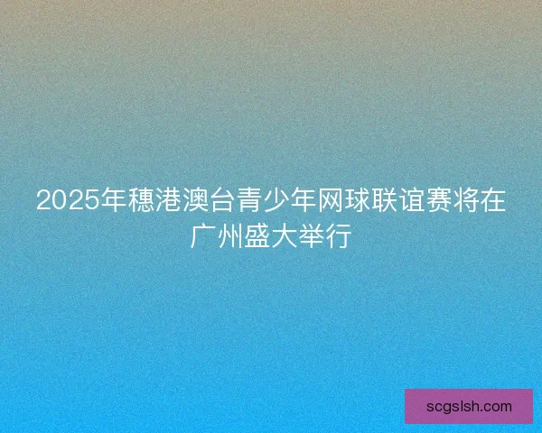 2025年穗港澳台青少年网球联谊赛将在广州盛大举行 2025年穗港澳台青少年网球联谊赛将在广州盛大举行