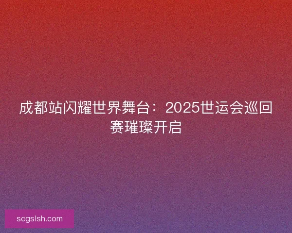 成都站闪耀世界舞台：2025世运会巡回赛璀璨开启