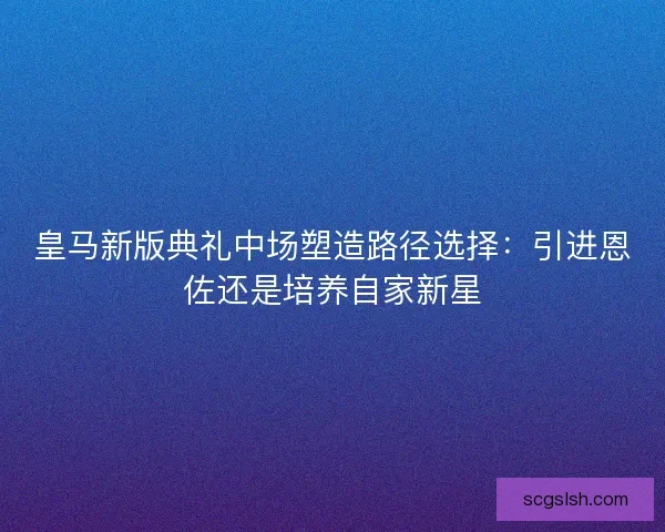 皇马新版典礼中场塑造路径选择：引进恩佐还是培养自家新星