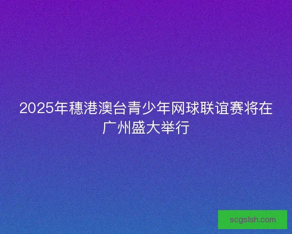 2025年穗港澳台青少年网球联谊赛将在广州盛大举行