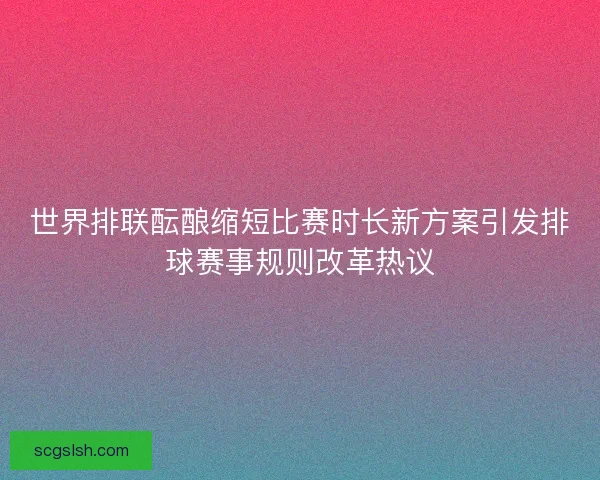 世界排联酝酿缩短比赛时长新方案引发排球赛事规则改革热议