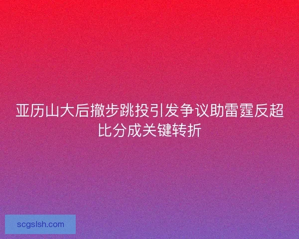 亚历山大后撤步跳投引发争议助雷霆反超比分成关键转折