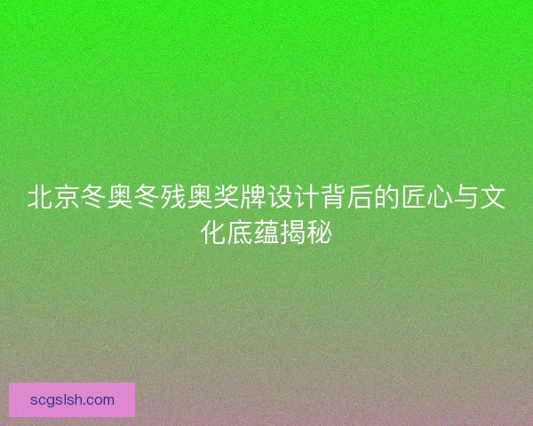 北京冬奥冬残奥奖牌设计背后的匠心与文化底蕴揭秘
