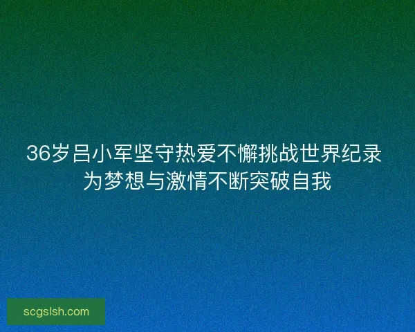 36岁吕小军坚守热爱不懈挑战世界纪录 为梦想与激情不断突破自我 36岁吕小军坚守热爱不懈挑战世界纪录 为梦想与激情不断突破自我