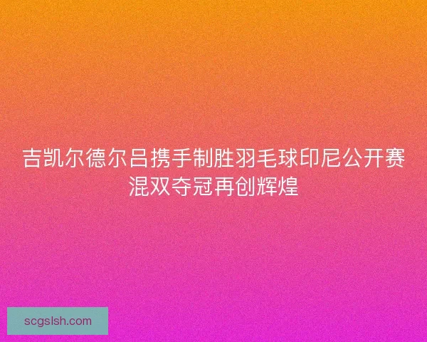 吉凯尔德尔吕携手制胜羽毛球印尼公开赛混双夺冠再创辉煌