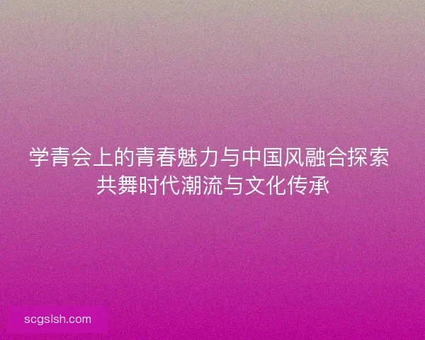 学青会上的青春魅力与中国风融合探索 共舞时代潮流与文化传承 学青会上的青春魅力与中国风融合探索 共舞时代潮流与文化传承