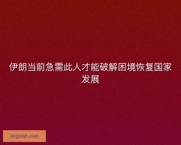 伊朗当前急需此人才能破解困境恢复国家发展 伊朗当前急需此人才能破解困境恢复国家发展