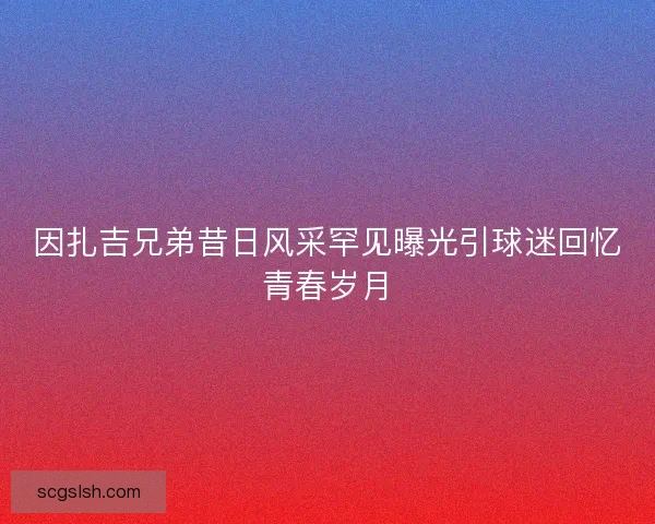 因扎吉兄弟昔日风采罕见曝光引球迷回忆青春岁月 因扎吉兄弟昔日风采罕见曝光引球迷回忆青春岁月